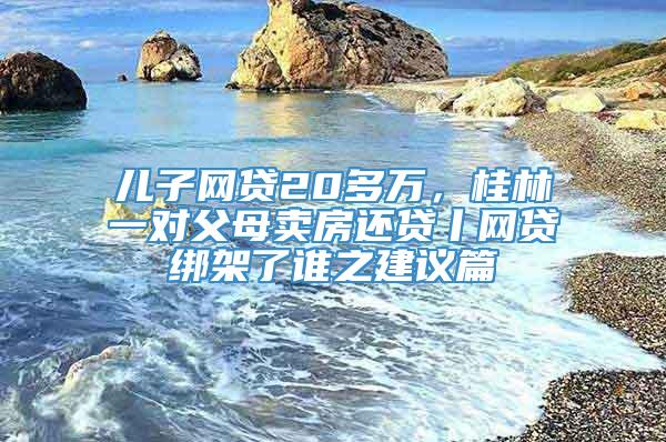 儿子网贷20多万，桂林一对父母卖房还贷丨网贷绑架了谁之建议篇