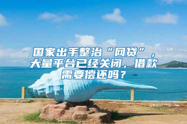 国家出手整治“网贷”，大量平台已经关闭，借款需要偿还吗？