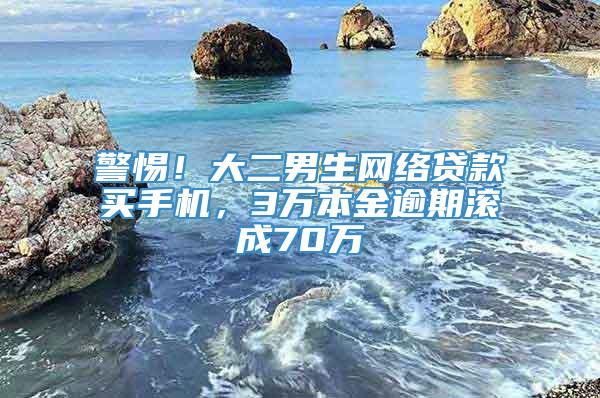 警惕！大二男生网络贷款买手机，3万本金逾期滚成70万