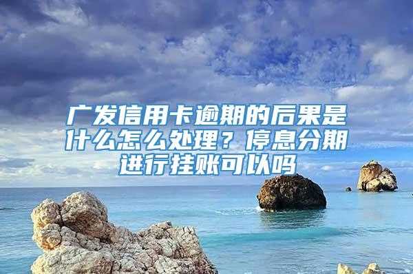 广发信用卡逾期的后果是什么怎么处理？停息分期进行挂账可以吗