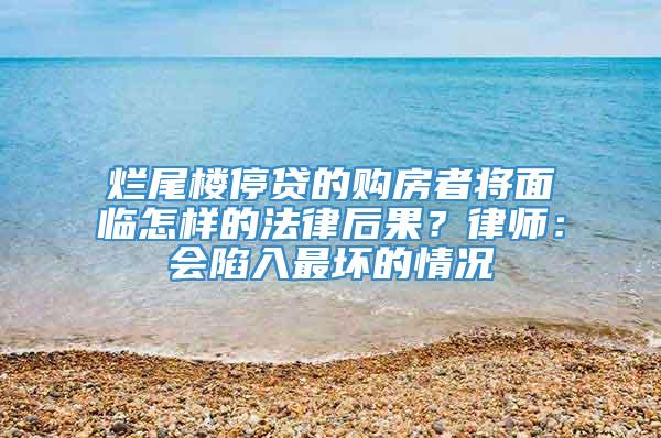 烂尾楼停贷的购房者将面临怎样的法律后果？律师：会陷入最坏的情况