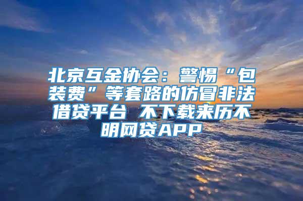 北京互金协会：警惕“包装费”等套路的仿冒非法借贷平台 不下载来历不明网贷APP