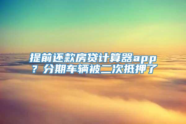 提前还款房贷计算器app？分期车辆被二次抵押了