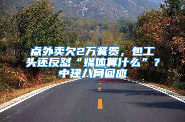 点外卖欠2万餐费，包工头还反怼“媒体算什么”？中建八局回应