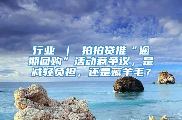 行业 ｜ 拍拍贷推“逾期回购”活动惹争议，是减轻负担，还是薅羊毛？