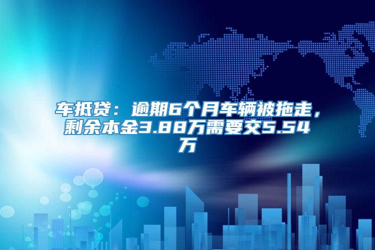 车抵贷：逾期6个月车辆被拖走，剩余本金3.88万需要交5.54万