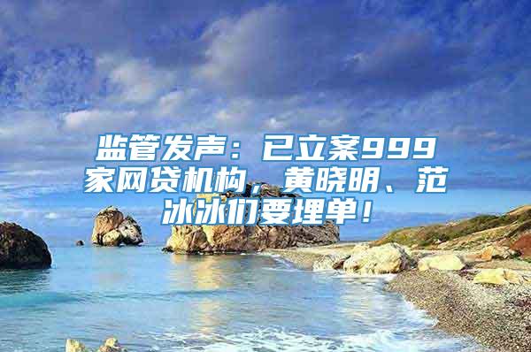 监管发声：已立案999家网贷机构，黄晓明、范冰冰们要埋单！