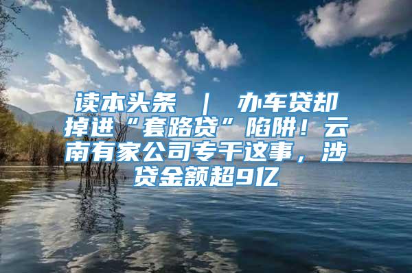 读本头条 ｜ 办车贷却掉进“套路贷”陷阱！云南有家公司专干这事，涉贷金额超9亿