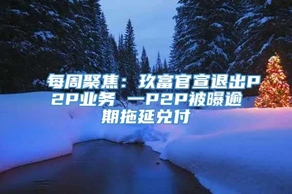 每周聚焦：玖富官宣退出P2P业务 一P2P被曝逾期拖延兑付