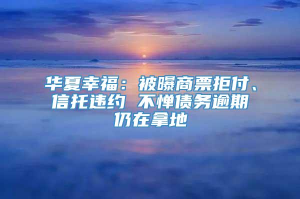 华夏幸福：被曝商票拒付、信托违约 不惮债务逾期仍在拿地