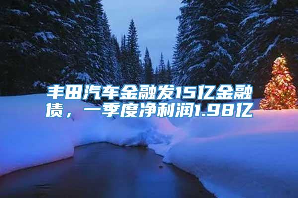 丰田汽车金融发15亿金融债，一季度净利润1.98亿