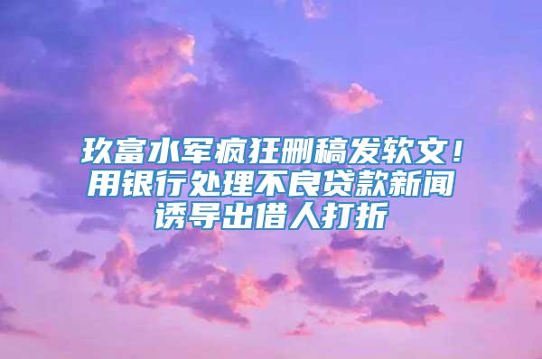 玖富水军疯狂删稿发软文！用银行处理不良贷款新闻诱导出借人打折