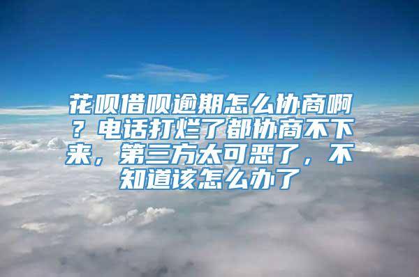 花呗借呗逾期怎么协商啊？电话打烂了都协商不下来，第三方太可恶了，不知道该怎么办了