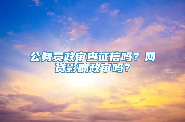 公务员政审查征信吗？网贷影响政审吗？