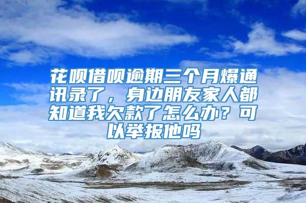 花呗借呗逾期三个月爆通讯录了，身边朋友家人都知道我欠款了怎么办？可以举报他吗