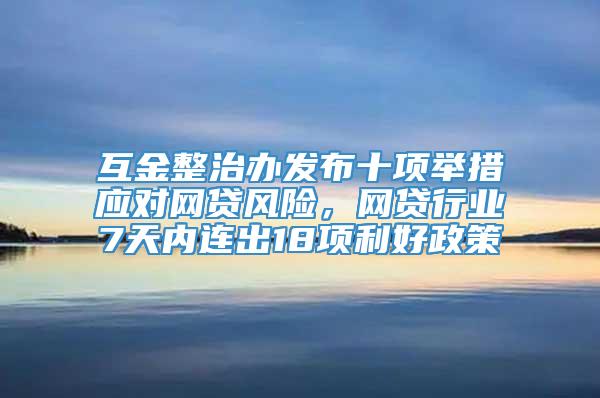 互金整治办发布十项举措应对网贷风险，网贷行业7天内连出18项利好政策