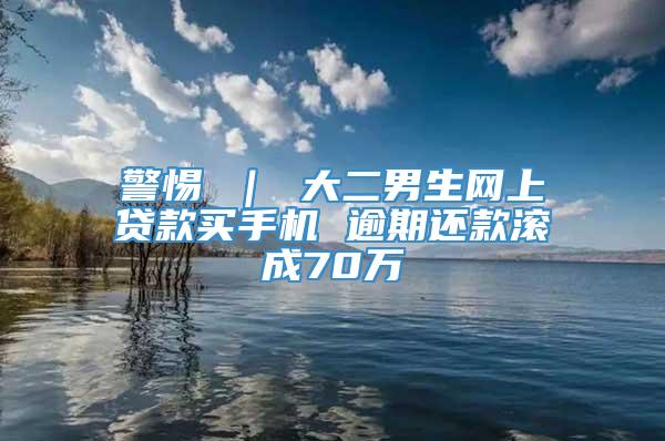 警惕 ｜ 大二男生网上贷款买手机 逾期还款滚成70万