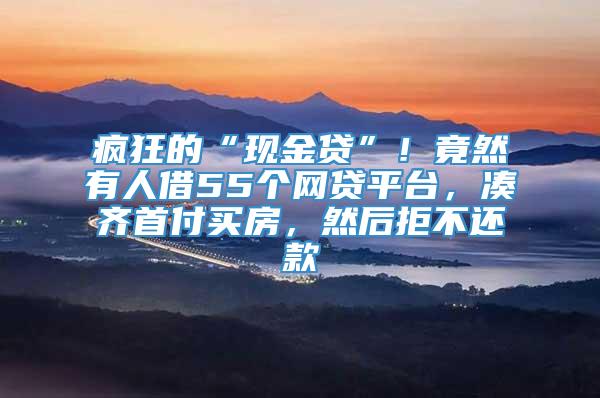 疯狂的“现金贷”！竟然有人借55个网贷平台，凑齐首付买房，然后拒不还款