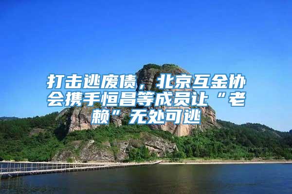 打击逃废债，北京互金协会携手恒昌等成员让“老赖”无处可逃