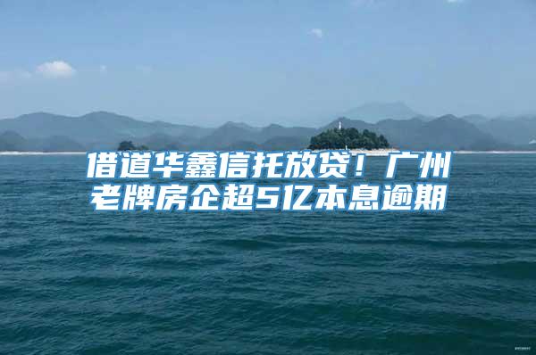 借道华鑫信托放贷！广州老牌房企超5亿本息逾期