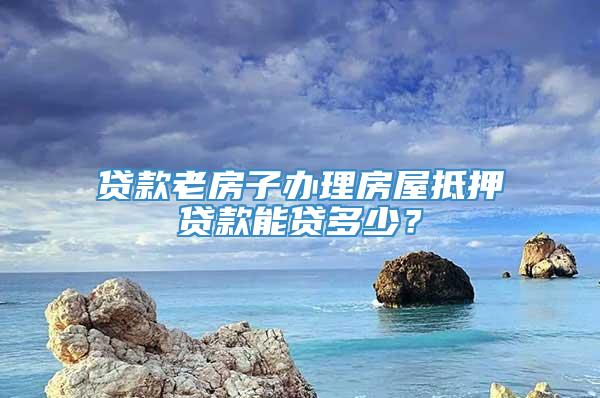 贷款老房子办理房屋抵押贷款能贷多少？