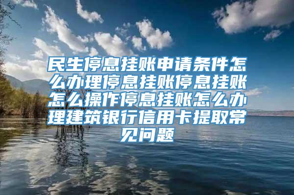 民生停息挂账申请条件怎么办理停息挂账停息挂账怎么操作停息挂账怎么办理建筑银行信用卡提取常见问题