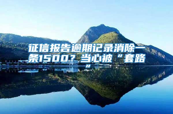 征信报告逾期记录消除一条1500？当心被“套路”