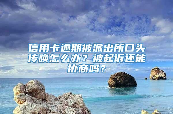 信用卡逾期被派出所口头传唤怎么办？被起诉还能协商吗？