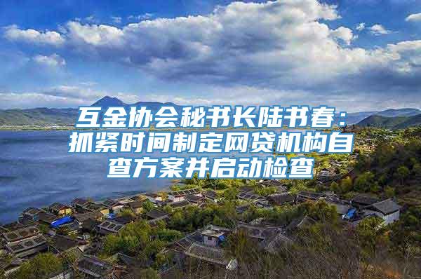 互金协会秘书长陆书春：抓紧时间制定网贷机构自查方案并启动检查