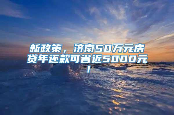 新政策，济南50万元房贷年还款可省近5000元！