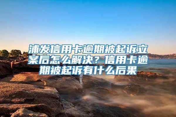 浦发信用卡逾期被起诉立案后怎么解决？信用卡逾期被起诉有什么后果