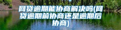 网贷逾期能协商解决吗(网贷逾期前协商还是逾期后协商)