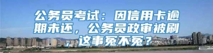 公务员考试：因信用卡逾期未还，公务员政审被刷，这事冤不冤？