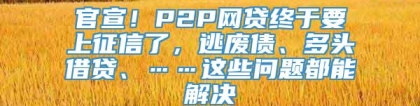 官宣！P2P网贷终于要上征信了，逃废债、多头借贷、……这些问题都能解决