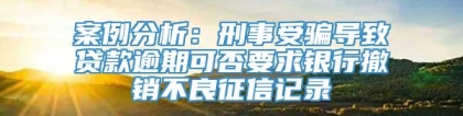 案例分析：刑事受骗导致贷款逾期可否要求银行撤销不良征信记录