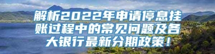 解析2022年申请停息挂账过程中的常见问题及各大银行最新分期政策！