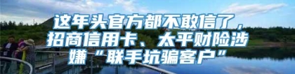 这年头官方都不敢信了，招商信用卡、太平财险涉嫌“联手坑骗客户”