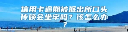 信用卡逾期被派出所口头传唤会坐牢吗？该怎么办？