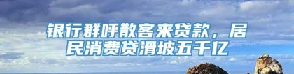 银行群呼散客来贷款，居民消费贷滑坡五千亿