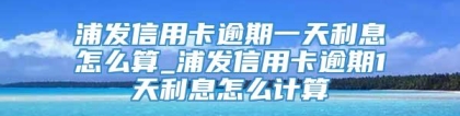 浦发信用卡逾期一天利息怎么算_浦发信用卡逾期1天利息怎么计算