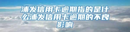 浦发信用卡逾期指的是什么浦发信用卡逾期的不良影响