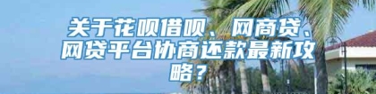 关于花呗借呗、网商贷、网贷平台协商还款最新攻略？