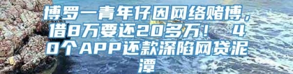 博罗一青年仔因网络赌博，借8万要还20多万！ 40个APP还款深陷网贷泥潭