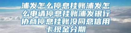 浦发怎么停息挂账浦发怎么申请停息挂账浦发银行协商停息挂账没同意信用卡现金分期