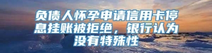 负债人怀孕申请信用卡停息挂账被拒绝，银行认为没有特殊性