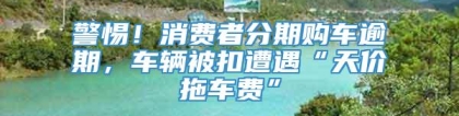 警惕！消费者分期购车逾期，车辆被扣遭遇“天价拖车费”