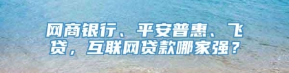 网商银行、平安普惠、飞贷，互联网贷款哪家强？